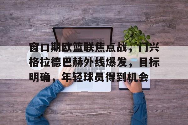 九游体育网站-窗口期欧篮联焦点战，门兴格拉德巴赫外线爆发，目标明确，年轻球员得到机会(联律通则导读)